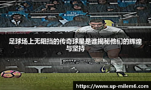 足球场上无阻挡的传奇球星是谁揭秘他们的辉煌与坚持